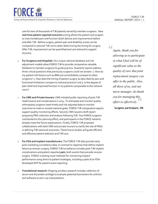 FORCE-TJR 
ANNUAL REPORT 2014 | 3 
TJR 
care 
for 
tens 
of 
thousands 
of 
TJR 
patients 
served 
by 
member 
surgeons. 
New 
real-­‐time 
patient-­‐reported 
outcome 
scoring 
allows 
the 
patient 
and 
surgeon 
to 
view 
trended 
pain 
and 
function 
(both 
decline 
and 
improvement) 
before 
and 
after 
TJR. 
Before 
surgery, 
patient 
pain 
and 
disability 
scores 
can 
be 
compared 
to 
national 
TJR 
norms 
when 
determining 
the 
timing 
for 
surgery. 
After 
TJR, 
improvement 
can 
be 
quantified 
and 
care 
tailored 
to 
support 
recovery 
o For 
Surgeons 
and 
Hospitals: 
Our 
unique 
national 
database 
and 
risk 
adjustment 
models 
allow 
FORCE-­‐TJR 
to 
provide 
comparative 
valuable 
feedback 
to 
member 
surgeons 
to 
guide 
practice. 
Quarterly 
reports 
address 
three 
critical 
questions 
that 
previously 
surgeons 
could 
not 
answer: 
1. 
How 
do 
my 
patient 
risk 
factors 
such 
as 
BMI 
and 
comorbidities 
compare 
to 
other 
surgeons? 
2. 
How 
does 
the 
timing 
of 
patient 
surgery 
as 
described 
by 
pain 
and 
functional 
limitations 
compare 
to 
national 
practice? 
and 
3. 
Is 
the 
degree 
of 
pain 
relief 
and 
improved 
function 
in 
my 
patients 
comparable 
to 
the 
national 
norm? 
o For 
CMS 
and 
Private 
Insurers: 
CMS 
initiated 
public 
reporting 
of 
post-­‐TJR 
readmissions 
and 
complications 
in 
2014. 
To 
anticipate 
and 
monitor 
quality, 
arthroplasty 
surgeons 
need 
timely 
and 
risk-­‐adjusted 
data 
to 
monitor 
outcomes 
to 
meet 
or 
exceed 
national 
goals. 
FORCE-­‐TJR 
comparative 
reports 
support 
quality 
monitoring 
efforts. 
Second, 
CMS 
issued 
a 
draft 
report 
proposing 
PRO 
collection 
and 
analysis 
following 
TJR. 
Two 
FORCE 
surgeons 
contributed 
to 
this 
planning 
effort, 
and 
participants 
in 
the 
FORCE 
network 
already 
meet 
the 
future 
expectations. 
Finally, 
FORCE-­‐TJR 
proposed 
collaborations 
with 
both 
CMS 
and 
private 
insurers 
to 
clarify 
the 
role 
of 
PROs 
in 
defining 
TJR 
need 
and 
outcomes. 
These 
future 
studies 
will 
guide 
efficient 
and 
effective 
patient 
selection 
and 
TJR 
care. 
o For 
FDA 
and 
implant 
manufacturers: 
The 
FORCE-­‐TJR 
data 
provide 
early 
post-­‐marketing 
surveillance 
data. 
In 
contrast 
to 
registries 
that 
define 
implant 
failure 
as 
revision 
surgery, 
FORCE-­‐TJR 
surveillance 
includes 
post-­‐TJR 
implant 
complications 
and 
patient-­‐reported 
pain, 
both 
events 
that 
precede 
revision 
surgery. 
FORCE 
is 
testing 
novel 
methods 
for 
monitoring 
implant 
performance 
using 
direct 
to 
patient 
strategies, 
including 
a 
pilot 
of 
an 
FDA 
developed 
APP 
for 
patient 
event 
reporting. 
o Translational 
research: 
Ongoing 
ancillary 
research 
includes 
collection 
of 
serum 
and 
discarded 
cartilage 
to 
evaluate 
potential 
biomarkers 
for 
arthritis 
and 
software 
to 
aid 
x-­‐ray 
interpretation. 
Again, thank you for 
allowing us to participate 
in what I feel will be of 
significant value to the 
quality of care that joint 
replacement surgery can 
offer to the public. Also, 
all three of us, and our 
nurse manager, do thank 
you for managing this 
effort so effectively. 
Surgeon participant, OK 
“ 
” 
 