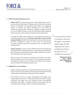 FORCE-TJR 
ANNUAL REPORT 2014 | 4 
TJR 
v FORCE-­‐TJR 
quality 
improvement 
value 
o FORCE-­‐TJR 
QITM 
is 
expanding 
beyond 
the 
initial 
AHRQ-­‐funded 
cohort 
to 
provide 
real-­‐time 
PROs 
and 
post-­‐TJR 
adverse 
event 
surveillance 
to 
a 
growing 
number 
of 
orthopedists. 
The 
membership 
model 
allows 
us 
to 
increase 
the 
number 
of 
surgeons 
and 
patients 
benefiting 
from 
the 
FORCE-­‐TJR 
infrastructure 
through 
quality 
monitoring. 
In 
addition, 
orthopedic 
surgeons 
can 
use 
the 
FORCE-­‐TJR 
data 
to 
meet 
the 
CMS 
Patient 
Quality 
Reporting 
System 
incentives, 
as 
well 
as 
state 
and 
regional 
reporting 
requirements. 
o In 
parallel 
with 
CMS’ 
public 
reporting 
of 
30 
day 
readmission 
and 
90 
day 
complications 
following 
TJR, 
the 
American 
Association 
of 
Hip 
and 
Knee 
Surgeons 
(AAHKS) 
and 
FORCE-­‐TJR 
collaborated 
to 
enhance 
the 
precision 
of 
the 
CMS 
risk-­‐adjustment 
models 
to 
assure 
more 
fair 
and 
accurate 
comparisons. 
Ongoing 
discussions 
will 
determine 
how 
to 
implement 
this 
enhanced 
model. 
o Implant 
evaluation. 
Uniquely, 
the 
rich 
FORCE-­‐TJR 
clinical 
and 
patient 
data 
was 
merged 
with 
the 
international 
library 
of 
implant 
design 
and 
materials 
to 
evaluate 
outcomes 
associated 
with 
varied 
implant 
characteristics. 
Look 
for 
future 
information 
in 
the 
upcoming 
year. 
While 
we 
report 
on 
the 
early 
lessons 
learned 
and 
activities 
in 
this 
report, 
registry 
data 
become 
even 
more 
valuable 
over 
time 
as 
the 
natural 
history 
of 
the 
patient 
and 
implant 
outcomes 
emerge. 
Thus, 
FORCE-­‐TJR’s 
foundation 
will 
serve 
TJR 
practice 
and 
policy 
for 
years 
to 
come. 
v Highlights 
from 
current 
analyses 
o FORCE-­‐TJR 
disseminated 
the 
early 
comparative 
effectiveness 
lessons 
learned 
through 
more 
than 
50 
presentations 
at 
8 
national 
and 
international 
meetings 
and 
the 
research 
is 
accelerating 
as 
longitudinal 
data 
are 
collected. 
o Some 
believe 
the 
shift 
to 
a 
younger 
TJR 
population 
may 
suggest 
a 
less 
complex 
patient 
pool-­‐ 
not 
so! 
Younger 
patients 
report 
the 
same 
or 
greater 
joint-­‐specific 
and 
global 
pain 
and 
decreased 
function 
pre-­‐operatively 
compared 
to 
older 
adults. 
In 
addition, 
patients 
under 
65 
years 
of 
age 
are 
more 
obese 
and 
more 
likely 
to 
smoke 
as 
compared 
to 
older 
patients. 
I want to get back to where 
I was before it all went in 
the bucket. I want normal 
mobility again. If it (the 
study) paves the way for 
something even better in 
the future, then it’s a 
worthwhile use of my time. 
Patient participant, 
Nick L., age 79 
(knee replacement) 
Oklahoma 
“ 
” 
 