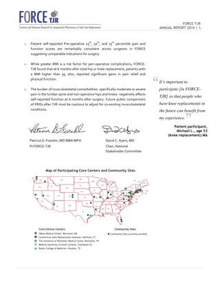 FORCE-TJR 
ANNUAL REPORT 2014 | 5 
TJR 
o Patient 
self-­‐reported 
Pre-­‐operative 
25th, 
50th, 
and 
75th 
percentile 
pain 
and 
function 
scores 
are 
remarkably 
consistent 
across 
surgeons 
in 
FORCE 
suggesting 
comparable 
indications 
for 
surgery. 
o While 
greater 
BMI 
is 
a 
risk 
factor 
for 
peri-­‐operative 
complications, 
FORCE-­‐ 
TJR 
found 
that 
at 
6 
months 
after 
total 
hip 
or 
knee 
replacement, 
patients 
with 
a 
BMI 
higher 
than 
35, 
also, 
reported 
significant 
gains 
in 
pain 
relief 
and 
physical 
function. 
o The 
burden 
of 
musculoskeletal 
comorbidities-­‐ 
specifically 
moderate 
or 
severe 
pain 
in 
the 
lumbar 
spine 
and 
non-­‐operative 
hips 
and 
knees-­‐ 
negatively 
affects 
self-­‐reported 
function 
at 
6 
months 
after 
surgery. 
Future 
public 
comparisons 
of 
PROs 
after 
TJR 
must 
be 
cautious 
to 
adjust 
for 
co-­‐existing 
musculoskeletal 
conditions. 
Patricia 
D. 
Franklin, 
MD 
MBA 
MPH 
David 
C. 
Ayers, 
MD 
PI 
FORCE-­‐TJR 
Chair, 
National 
Stakeholder 
Committee 
Map of Participating Core Centers and Community Sites 
WY 
CO 
WA 
OR 
Core Clinical Centers 
UMass Medical School, Worcester, MA 
Connecticut Joint Replacement Institute, Hartford, CT 
The University of Rochester Medical Center, Rochester, NY 
Medical University of South Carolina, Charleston SC 
Baylor College of Medicine, Houston, TX 
PA 
VA 
VT NH ME 
Community Sites currently enrolled 
ID 
MT ND 
MN MI 
MI 
SD 
NE 
KS 
TX LA 
AL GA 
SC 
NC 
NY 
MA 
CT RI 
NJ 
DE 
MD 
DC 
WV 
FL 
MS 
OK 
IA 
MO 
IL 
IN 
OH 
KY 
TN 
WI 
AR 
NV UT 
AZ NM 
CA 
Community Sites 
It’s important to 
participate [in FORCE-TJR] 
so that people who 
have knee replacements in 
the future can benefit from 
my experience. 
Patient participant, 
Michael L., age 53 
(knee replacement) MA 
“ 
” 
 