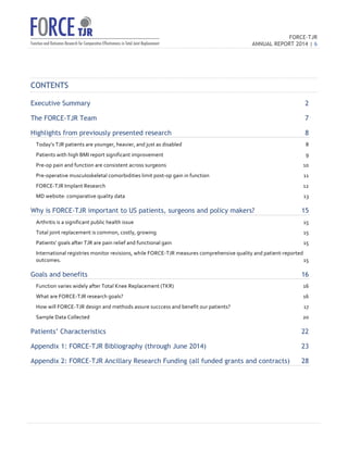 FORCE-TJR 
ANNUAL REPORT 2014 | 6 
TJR 
CONTENTS 
Executive Summary 2 
The FORCE-TJR Team 7 
Highlights from previously presented research 8 
Today’s 
TJR 
patients 
are 
younger, 
heavier, 
and 
just 
as 
disabled 
8 
Patients 
with 
high 
BMI 
report 
significant 
improvement 
9 
Pre-­‐op 
pain 
and 
function 
are 
consistent 
across 
surgeons 
10 
Pre-­‐operative 
musculoskeletal 
comorbidities 
limit 
post-­‐op 
gain 
in 
function 
11 
FORCE-­‐TJR 
Implant 
Research 
12 
MD 
website: 
comparative 
quality 
data 
13 
Why is FORCE-TJR important to US patients, surgeons and policy makers? 15 
Arthritis 
is 
a 
significant 
public 
health 
issue 
15 
Total 
joint 
replacement 
is 
common, 
costly, 
growing 
15 
Patients’ 
goals 
after 
TJR 
are 
pain 
relief 
and 
functional 
gain 
15 
International 
registries 
monitor 
revisions, 
while 
FORCE-­‐TJR 
measures 
comprehensive 
quality 
and 
patient-­‐reported 
outcomes. 
15 
Goals and benefits 16 
Function 
varies 
widely 
after 
Total 
Knee 
Replacement 
(TKR) 
16 
What 
are 
FORCE-­‐TJR 
research 
goals? 
16 
How 
will 
FORCE-­‐TJR 
design 
and 
methods 
assure 
succcess 
and 
benefit 
our 
patients? 
17 
Sample 
Data 
Collected 
20 
Patients’ Characteristics 22 
Appendix 1: FORCE-TJR Bibliography (through June 2014) 23 
Appendix 2: FORCE-TJR Ancillary Research Funding (all funded grants and contracts) 28 
 