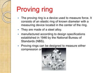 Proving ring
 The proving ring is a device used to measure force. It
consists of an elastic ring of known diameter with a
measuring device located in the center of the ring.
 They are made of a steel alloy.
 manufactured according to design specifications
established in 1946 by the National Bureau of
Standards (NBS).
 Proving rings can be designed to measure either
compression or tension forces.
 