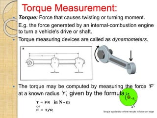 Torque Measurement:
 Torque: Force that causes twisting or turning moment.
E.g. the force generated by an internal-combustion engine
to turn a vehicle's drive or shaft.
 Torque measuring devices are called as dynamometers.
 The torque may be computed by measuring the force ‘F’
at a known radius ‘r’, given by the formula
in N - m
 