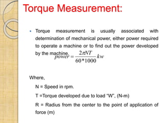 Torque Measurement:
 Torque measurement is usually associated with
determination of mechanical power, either power required
to operate a machine or to find out the power developed
by the machine.
Where,
N = Speed in rpm.
T =Torque developed due to load “W”, (N-m)
R = Radius from the center to the point of application of
force (m)
kw
NT
power
1000
*
60
2

 