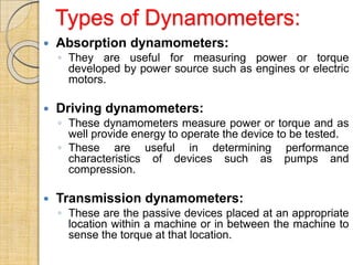 Types of Dynamometers:
 Absorption dynamometers:
◦ They are useful for measuring power or torque
developed by power source such as engines or electric
motors.
 Driving dynamometers:
◦ These dynamometers measure power or torque and as
well provide energy to operate the device to be tested.
◦ These are useful in determining performance
characteristics of devices such as pumps and
compression.
 Transmission dynamometers:
◦ These are the passive devices placed at an appropriate
location within a machine or in between the machine to
sense the torque at that location.
 