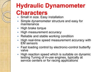 Hydraulic Dynamometer
Characters
 Small in size. Easy installation
 Simple dynamometer structure and easy for
maintenance
 High brake torque
 High measurement accuracy
 Reliable and stable working condition
 High real-time speed measurement accuracy with
EM sensors
 Fast loading control by electronic-control butterfly
valve
 High reaction speed which is suitable on dynamic
testing Tuning of in-use engines, typically at
service centers or for racing applications
 