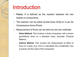 Introduction
 Force: It is defined as the reaction between the two
bodies or components.
 The reaction can be either tensile force (Pull) or it can be
Compressive force (Push).
 Measurement of force can be done by any two methods:
◦ Direct Method: This involves a direct comparison with a known
gravitational force on a standard mass. Example: Physical
Balance.
◦ Indirect Method: This involves the measurement of effect of
force on a body. E.g. Force is calculated from acceleration due
to gravity and the mass of the component.
 