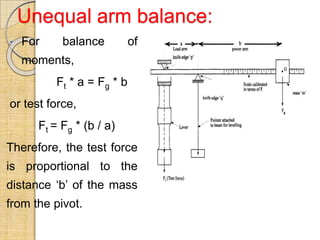 Unequal arm balance:
• For balance of
moments,
Ft * a = Fg * b
or test force,
Ft = Fg * (b / a)
Therefore, the test force
is proportional to the
distance ‘b’ of the mass
from the pivot.
 