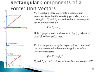 2 -
15
• Vector components may be expressed as products of
the unit vectors with the scalar magnitudes of the
vector components.
Fx and Fy are referred to as the scalar components of
j
F
i
F
F y
x





F

• May resolve a force vector into perpendicular
components so that the resulting parallelogram is a
rectangle. are referred to as rectangular
vector components and
y
x F
F
F





y
x F
F


and
• Define perpendicular unit vectors which are
parallel to the x and y axes.
j
i


and
 