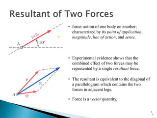 2 -
4
• force: action of one body on another;
characterized by its point of application,
magnitude, line of action, and sense.
• Experimental evidence shows that the
combined effect of two forces may be
represented by a single resultant force.
• The resultant is equivalent to the diagonal of
a parallelogram which contains the two
forces in adjacent legs.
• Force is a vector quantity.
 