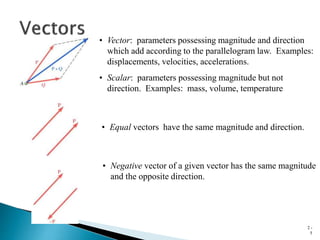 2 -
5
• Vector: parameters possessing magnitude and direction
which add according to the parallelogram law. Examples:
displacements, velocities, accelerations.
• Equal vectors have the same magnitude and direction.
• Negative vector of a given vector has the same magnitude
and the opposite direction.
• Scalar: parameters possessing magnitude but not
direction. Examples: mass, volume, temperature
 