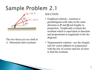 2 -
9
The two forces act on a bolt at
A. Determine their resultant.
SOLUTION:
• Graphical solution - construct a
parallelogram with sides in the same
direction as P and Q and lengths in
proportion. Graphically evaluate the
resultant which is equivalent in direction
and proportional in magnitude to the the
diagonal.
• Trigonometric solution - use the triangle
rule for vector addition in conjunction
with the law of cosines and law of sines
to find the resultant.
 