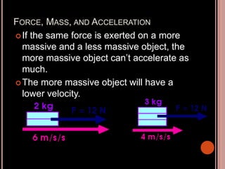 FORCE, MASS, AND ACCELERATION
If the same force is exerted on a more
massive and a less massive object, the
more massive object can’t accelerate as
much.
The more massive object will have a
lower velocity.
 