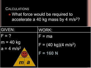 CALCULATIONS
 What force would be required to
accelerate a 40 kg mass by 4 m/s2?
GIVEN:
F = ?
m = 40 kg
a = 4 m/s2
WORK:
F = ma
F = (40 kg)(4 m/s2)
F = 160 N
m
F
a
 