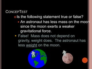 CONCEPTEST
Is the following statement true or false?
 An astronaut has less mass on the moon
since the moon exerts a weaker
gravitational force.
 False! Mass does not depend on
gravity, weight does. The astronaut has
less weight on the moon.
 