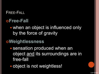 FREE-FALL
Free-Fall
 when an object is influenced only
by the force of gravity
Weightlessness
 sensation produced when an
object and its surroundings are in
free-fall
 object is not weightless!
CUP DEMO
 