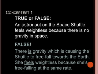 CONCEPTEST 1
TRUE or FALSE:
An astronaut on the Space Shuttle
feels weightless because there is no
gravity in space.
FALSE!
There is gravity which is causing the
Shuttle to free-fall towards the Earth.
She feels weightless because she’s
free-falling at the same rate.
 