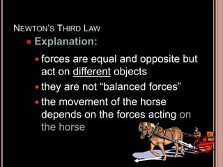 NEWTON’S THIRD LAW
 forces are equal and opposite but
act on different objects
 they are not “balanced forces”
 the movement of the horse
depends on the forces acting on
the horse
 Explanation:
 