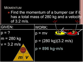 MOMENTUM
 Find the momentum of a bumper car if it
has a total mass of 280 kg and a velocity
of 3.2 m/s.
GIVEN:
p = ?
m = 280 kg
v = 3.2 m/s
WORK:
p = mv
p = (280 kg)(3.2 m/s)
p = 896 kg·m/s
m
p
v
 