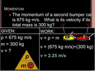 MOMENTUM
 The momentum of a second bumper car
is 675 kg·m/s. What is its velocity if its
total mass is 300 kg?
GIVEN:
p = 675 kg·m/s
m = 300 kg
v = ?
WORK:
v = p ÷ m
v = (675 kg·m/s)÷(300 kg)
v = 2.25 m/s
m
p
v
 