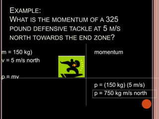 EXAMPLE:
WHAT IS THE MOMENTUM OF A 325
POUND DEFENSIVE TACKLE AT 5 M/S
NORTH TOWARDS THE END ZONE?
m = 150 kg)
v = 5 m/s north
p = mv
momentum
p = (150 kg) (5 m/s)
p = 750 kg m/s north
 