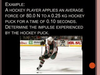 EXAMPLE:
A HOCKEY PLAYER APPLIES AN AVERAGE
FORCE OF 80.0 N TO A 0.25 KG HOCKEY
PUCK FOR A TIME OF 0.10 SECONDS.
DETERMINE THE IMPULSE EXPERIENCED
BY THE HOCKEY PUCK.
 