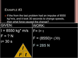 EXAMPLE #3
 If the from the last problem had an impulse of 8550
kg*m/s, and it took 30 seconds to change speeds,
then what force caused the change?
GIVEN:
I = 8550 kg* m/s
F = ? N
t= 30 s
WORK:
F= I÷ t
F = (8550)÷ (30)
F = 285 N
F
I
t
 