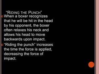 “RIDING THE PUNCH”
 When a boxer recognizes
that he will be hit in the head
by his opponent, the boxer
often relaxes his neck and
allows his head to move
backwards upon impact.
 “Riding the punch” increases
the time the force is applied,
decreasing the force of
impact.
 