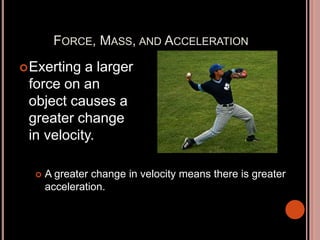 FORCE, MASS, AND ACCELERATION
Exerting a larger
force on an
object causes a
greater change
in velocity.
 A greater change in velocity means there is greater
acceleration.
 