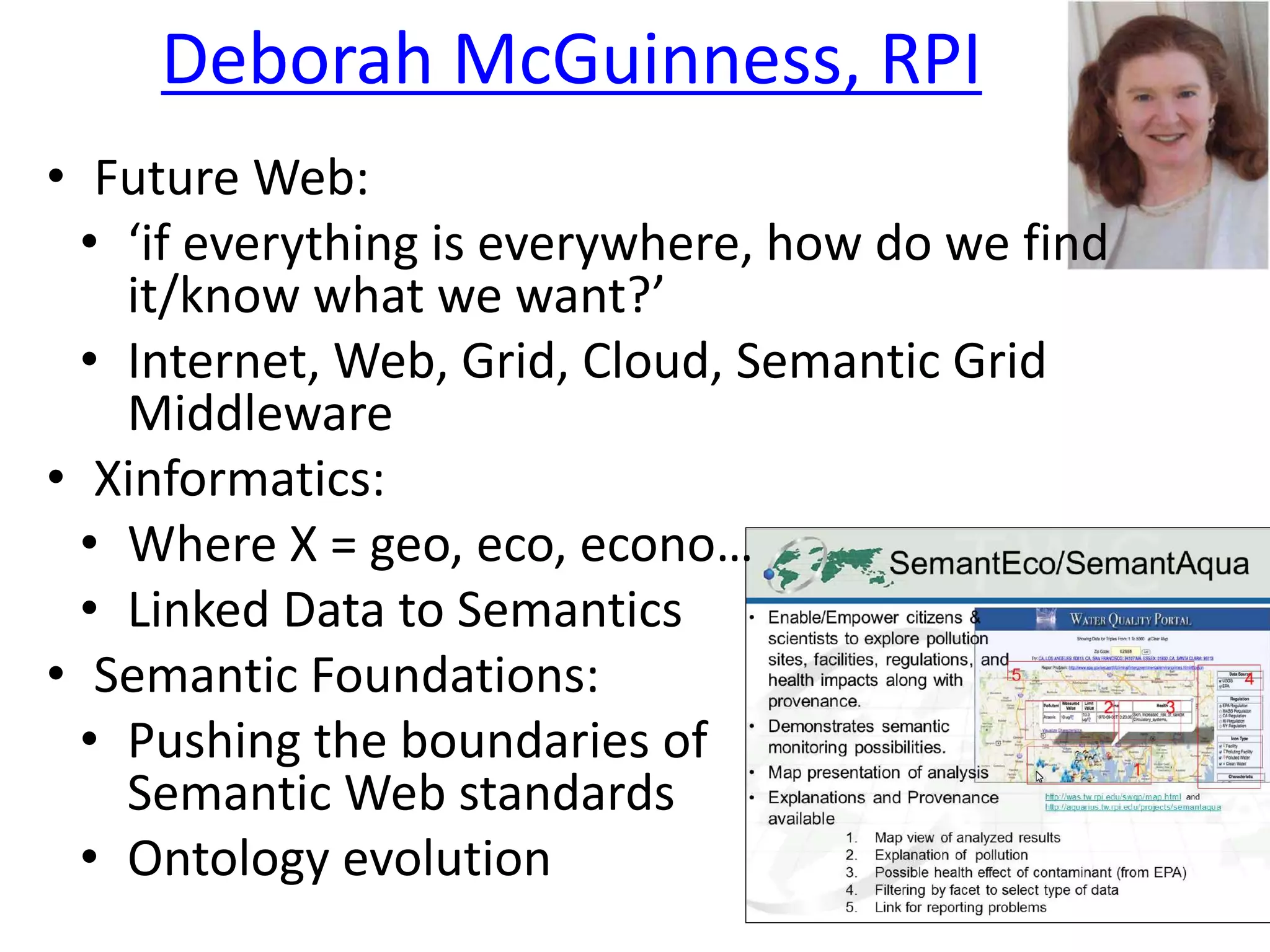 Deborah McGuinness, RPI
• Future Web:
• ‘if everything is everywhere, how do we find
it/know what we want?’
• Internet, Web, Grid, Cloud, Semantic Grid
Middleware
• Xinformatics:
• Where X = geo, eco, econo…
• Linked Data to Semantics
• Semantic Foundations:
• Pushing the boundaries of
Semantic Web standards
• Ontology evolution
 