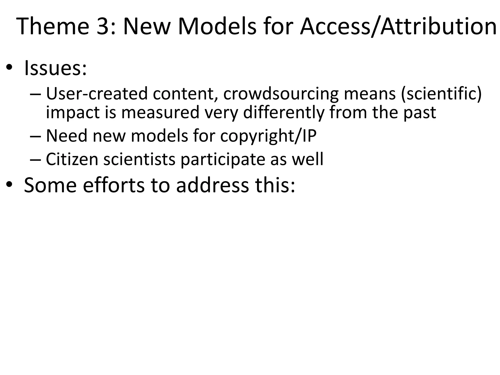 Theme 3: New Models for Access/Attribution
• Issues:
– User-created content, crowdsourcing means (scientific)
impact is measured very differently from the past
– Need new models for copyright/IP
– Citizen scientists participate as well
• Some efforts to address this:
 