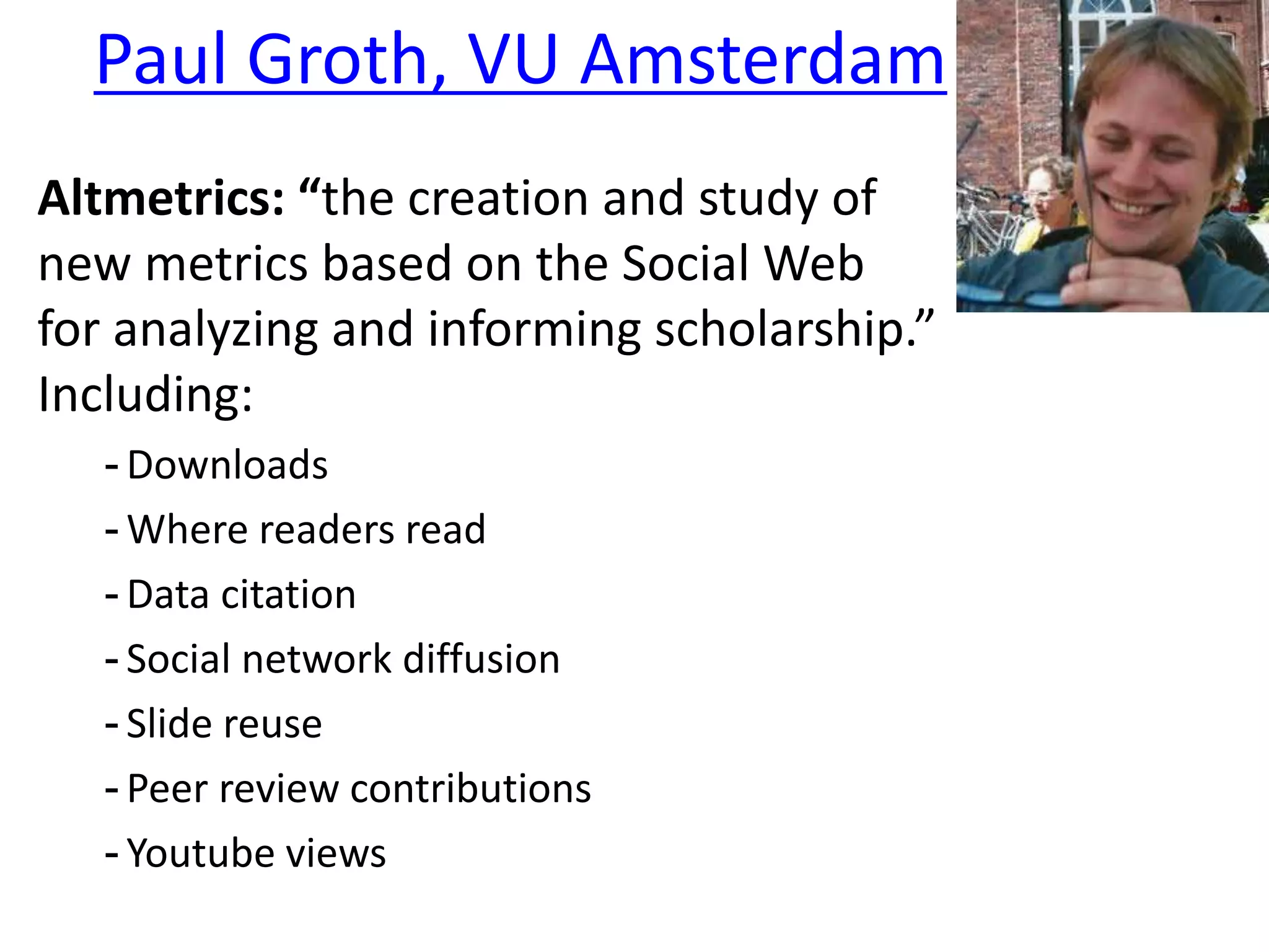 Paul Groth, VU Amsterdam
Altmetrics: “the creation and study of
new metrics based on the Social Web
for analyzing and informing scholarship.”
Including:
- Downloads
- Where readers read
- Data citation
- Social network diffusion
- Slide reuse
- Peer review contributions
- Youtube views
 