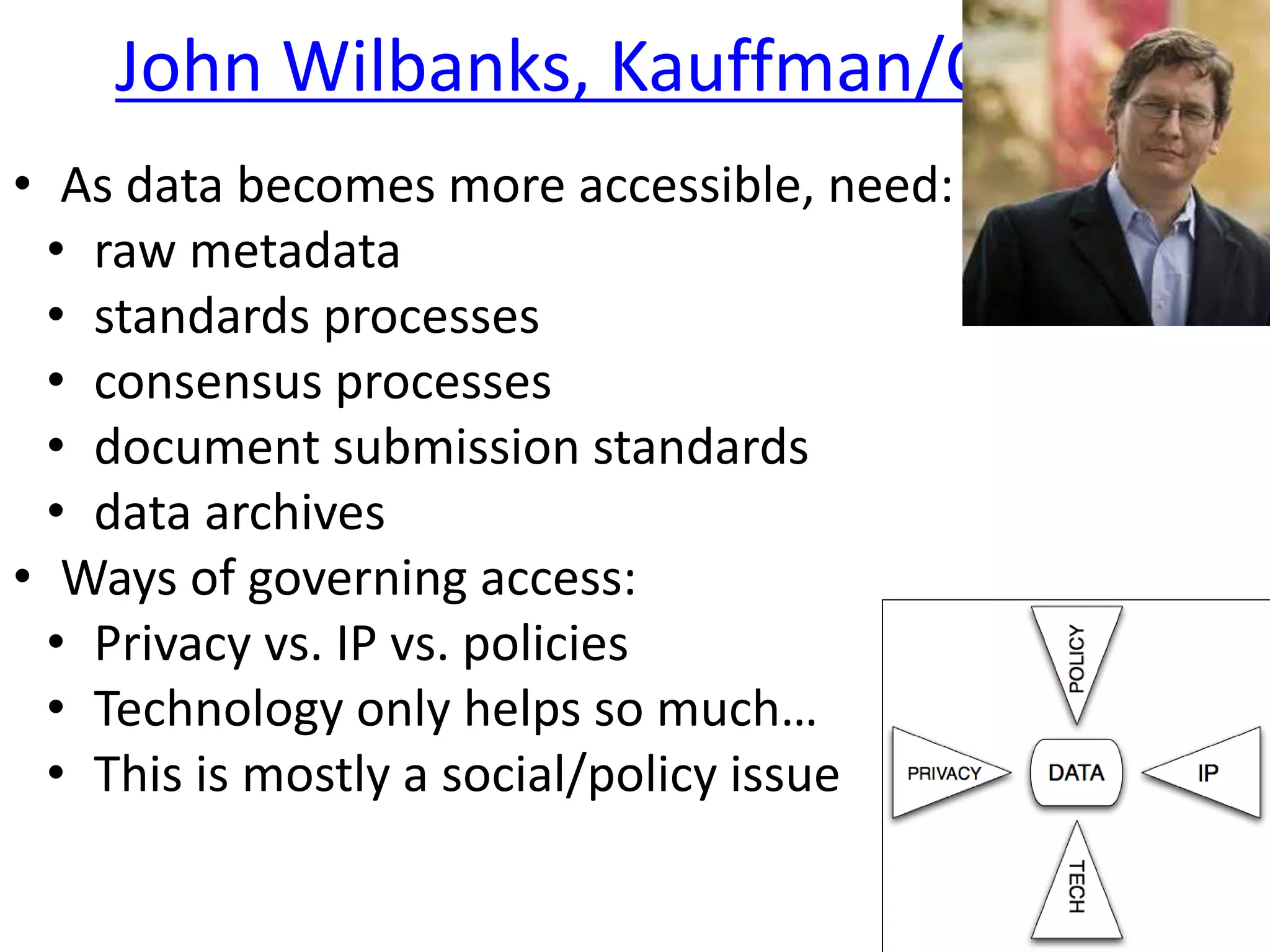 John Wilbanks, Kauffman/CC
• As data becomes more accessible, need:
• raw metadata
• standards processes
• consensus processes
• document submission standards
• data archives
• Ways of governing access:
• Privacy vs. IP vs. policies
• Technology only helps so much…
• This is mostly a social/policy issue
 