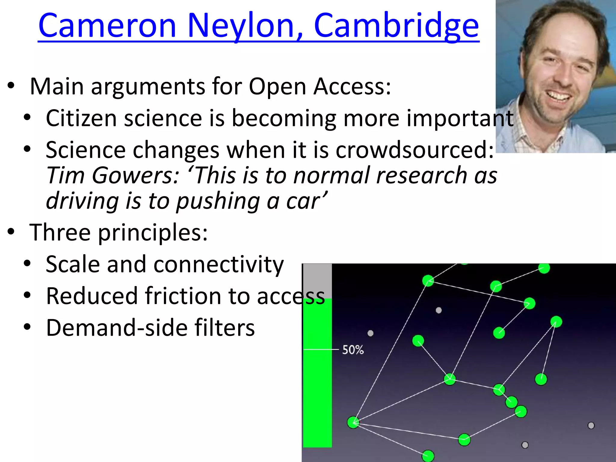 Cameron Neylon, Cambridge
• Main arguments for Open Access:
• Citizen science is becoming more important
• Science changes when it is crowdsourced:
Tim Gowers: ‘This is to normal research as
driving is to pushing a car’
• Three principles:
• Scale and connectivity
• Reduced friction to access
• Demand-side filters
 