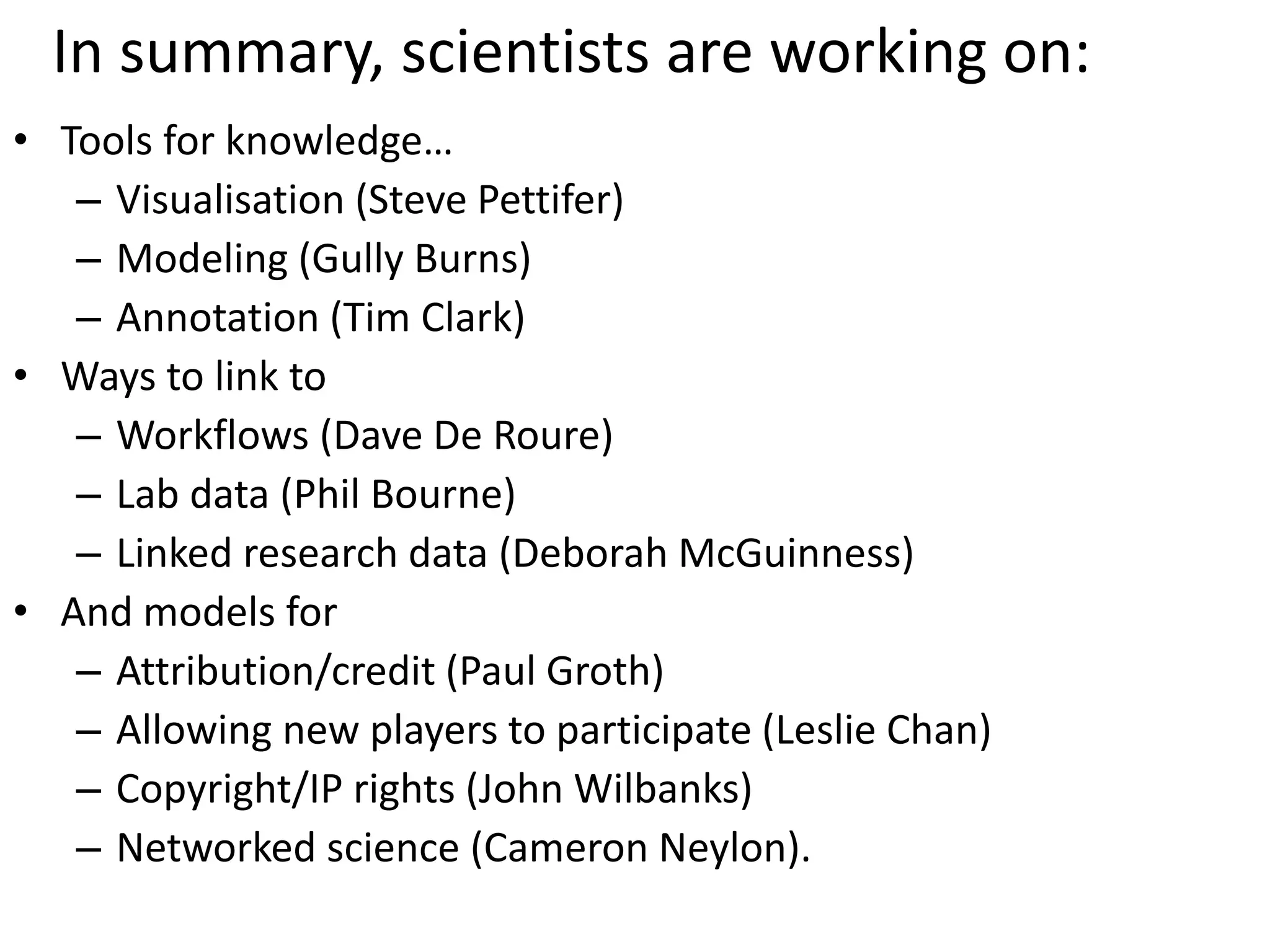 In summary, scientists are working on:
• Tools for knowledge…
– Visualisation (Steve Pettifer)
– Modeling (Gully Burns)
– Annotation (Tim Clark)
• Ways to link to
– Workflows (Dave De Roure)
– Lab data (Phil Bourne)
– Linked research data (Deborah McGuinness)
• And models for
– Attribution/credit (Paul Groth)
– Allowing new players to participate (Leslie Chan)
– Copyright/IP rights (John Wilbanks)
– Networked science (Cameron Neylon).
 