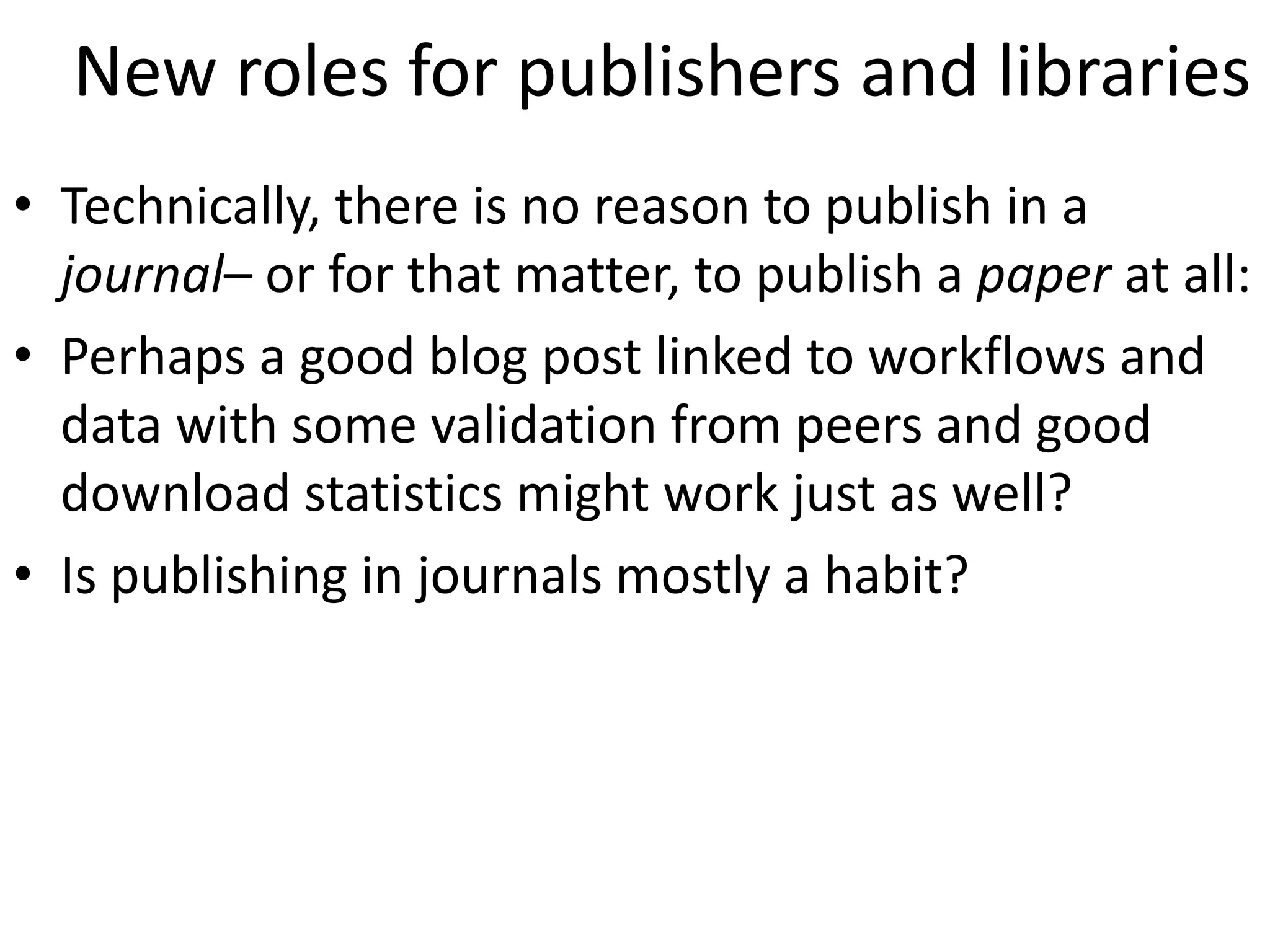 New roles for publishers and libraries
• Technically, there is no reason to publish in a
journal– or for that matter, to publish a paper at all:
• Perhaps a good blog post linked to workflows and
data with some validation from peers and good
download statistics might work just as well?
• Is publishing in journals mostly a habit?
 