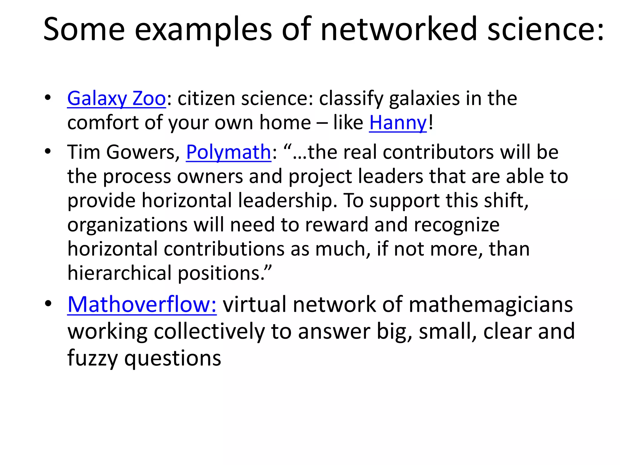 Some examples of networked science:
• Galaxy Zoo: citizen science: classify galaxies in the
comfort of your own home – like Hanny!
• Tim Gowers, Polymath: “…the real contributors will be
the process owners and project leaders that are able to
provide horizontal leadership. To support this shift,
organizations will need to reward and recognize
horizontal contributions as much, if not more, than
hierarchical positions.”
• Mathoverflow: virtual network of mathemagicians
working collectively to answer big, small, clear and
fuzzy questions
 