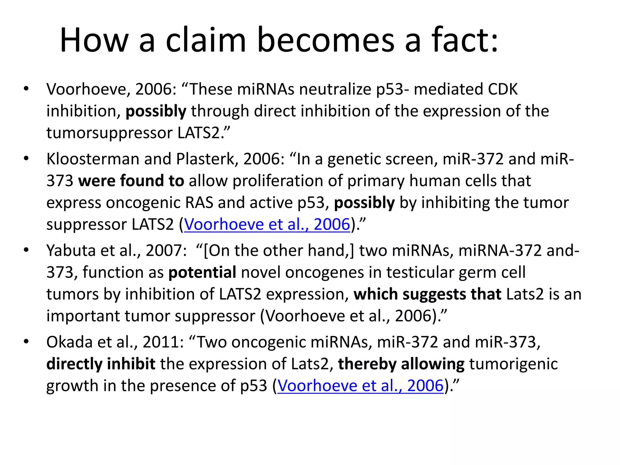 How a claim becomes a fact:
• Voorhoeve, 2006: “These miRNAs neutralize p53- mediated CDK
inhibition, possibly through direct inhibition of the expression of the
tumorsuppressor LATS2.”
• Kloosterman and Plasterk, 2006: “In a genetic screen, miR-372 and miR-
373 were found to allow proliferation of primary human cells that
express oncogenic RAS and active p53, possibly by inhibiting the tumor
suppressor LATS2 (Voorhoeve et al., 2006).”
• Yabuta et al., 2007: “[On the other hand,] two miRNAs, miRNA-372 and-
373, function as potential novel oncogenes in testicular germ cell
tumors by inhibition of LATS2 expression, which suggests that Lats2 is an
important tumor suppressor (Voorhoeve et al., 2006).”
• Okada et al., 2011: “Two oncogenic miRNAs, miR-372 and miR-373,
directly inhibit the expression of Lats2, thereby allowing tumorigenic
growth in the presence of p53 (Voorhoeve et al., 2006).”
 