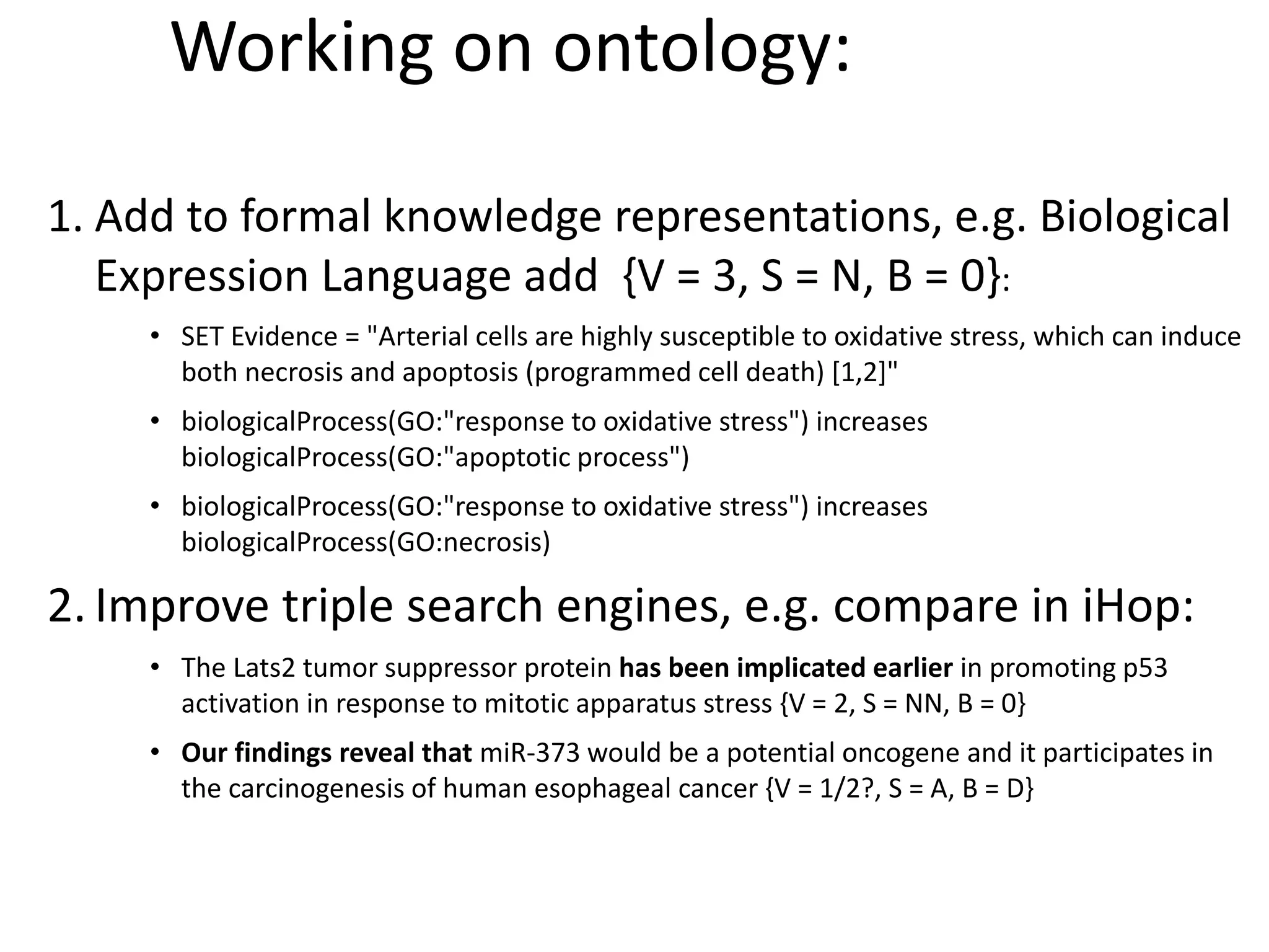 Working on ontology:
1. Add to formal knowledge representations, e.g. Biological
Expression Language add {V = 3, S = N, B = 0}:
• SET Evidence = "Arterial cells are highly susceptible to oxidative stress, which can induce
both necrosis and apoptosis (programmed cell death) [1,2]"
• biologicalProcess(GO:"response to oxidative stress") increases
biologicalProcess(GO:"apoptotic process")
• biologicalProcess(GO:"response to oxidative stress") increases
biologicalProcess(GO:necrosis)
2. Improve triple search engines, e.g. compare in iHop:
• The Lats2 tumor suppressor protein has been implicated earlier in promoting p53
activation in response to mitotic apparatus stress {V = 2, S = NN, B = 0}
• Our findings reveal that miR-373 would be a potential oncogene and it participates in
the carcinogenesis of human esophageal cancer {V = 1/2?, S = A, B = D}
 