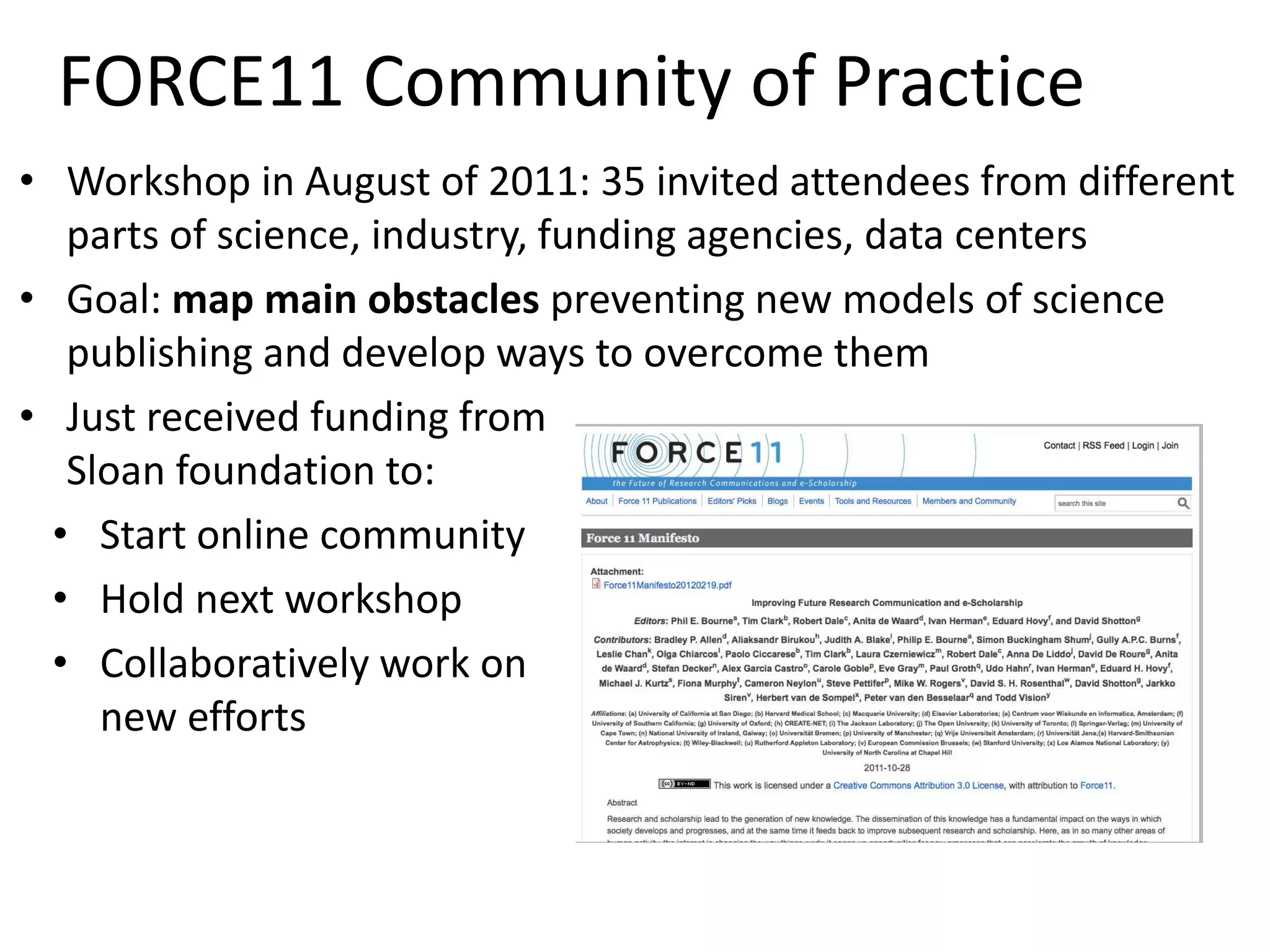 FORCE11 Community of Practice
• Workshop in August of 2011: 35 invited attendees from different
parts of science, industry, funding agencies, data centers
• Goal: map main obstacles preventing new models of science
publishing and develop ways to overcome them
• Just received funding from
Sloan foundation to:
• Start online community
• Hold next workshop
• Collaboratively work on
new efforts
 