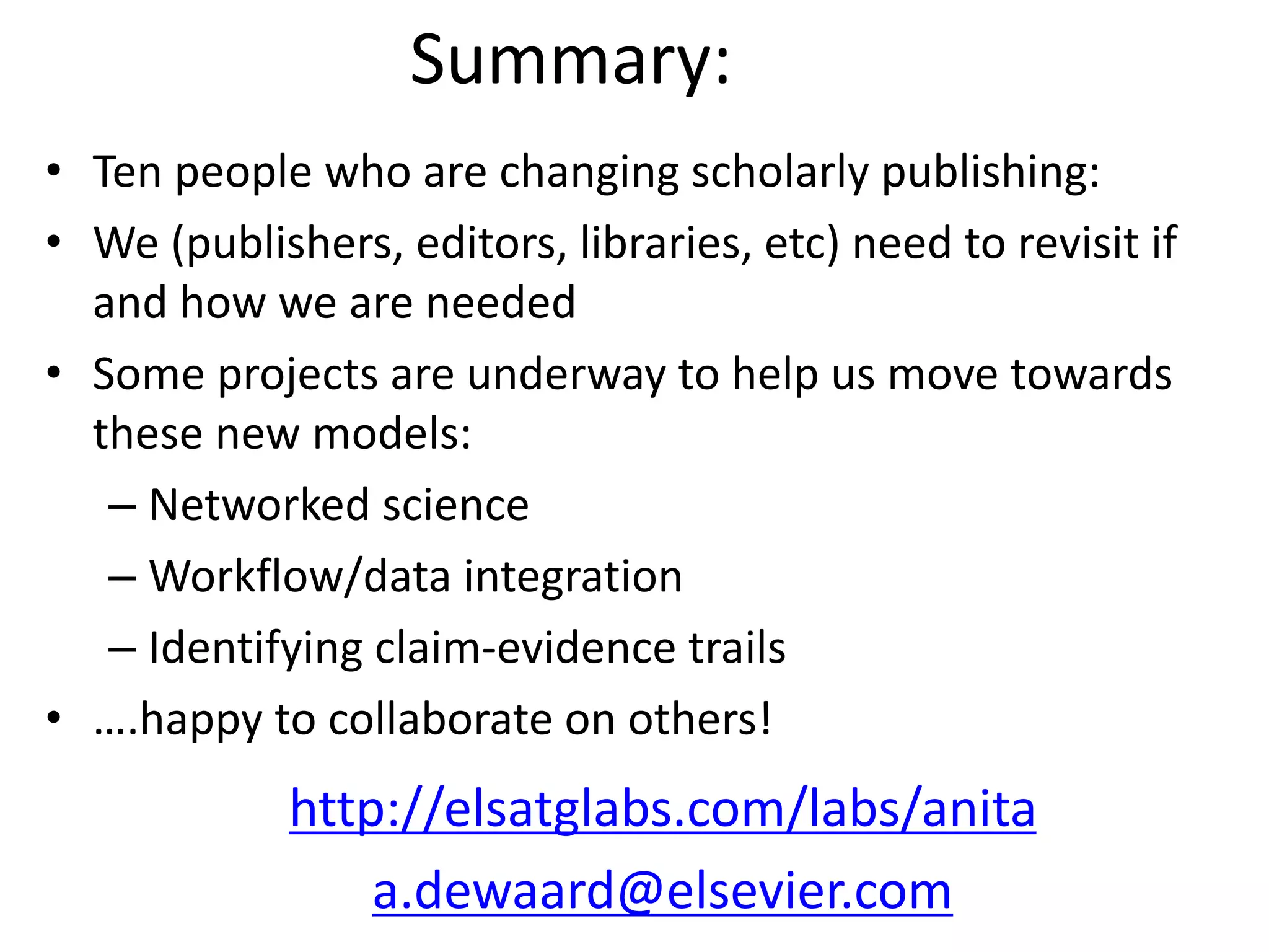 Summary:
• Ten people who are changing scholarly publishing:
• We (publishers, editors, libraries, etc) need to revisit if
and how we are needed
• Some projects are underway to help us move towards
these new models:
– Networked science
– Workflow/data integration
– Identifying claim-evidence trails
• ….happy to collaborate on others!
http://elsatglabs.com/labs/anita
a.dewaard@elsevier.com
 