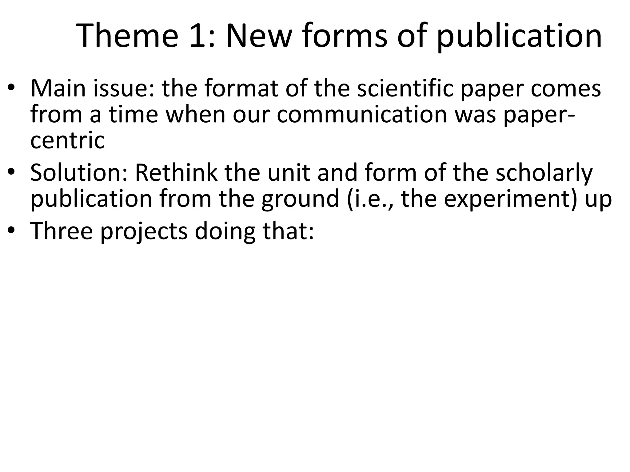 Theme 1: New forms of publication
• Main issue: the format of the scientific paper comes
from a time when our communication was paper-
centric
• Solution: Rethink the unit and form of the scholarly
publication from the ground (i.e., the experiment) up
• Three projects doing that:
 