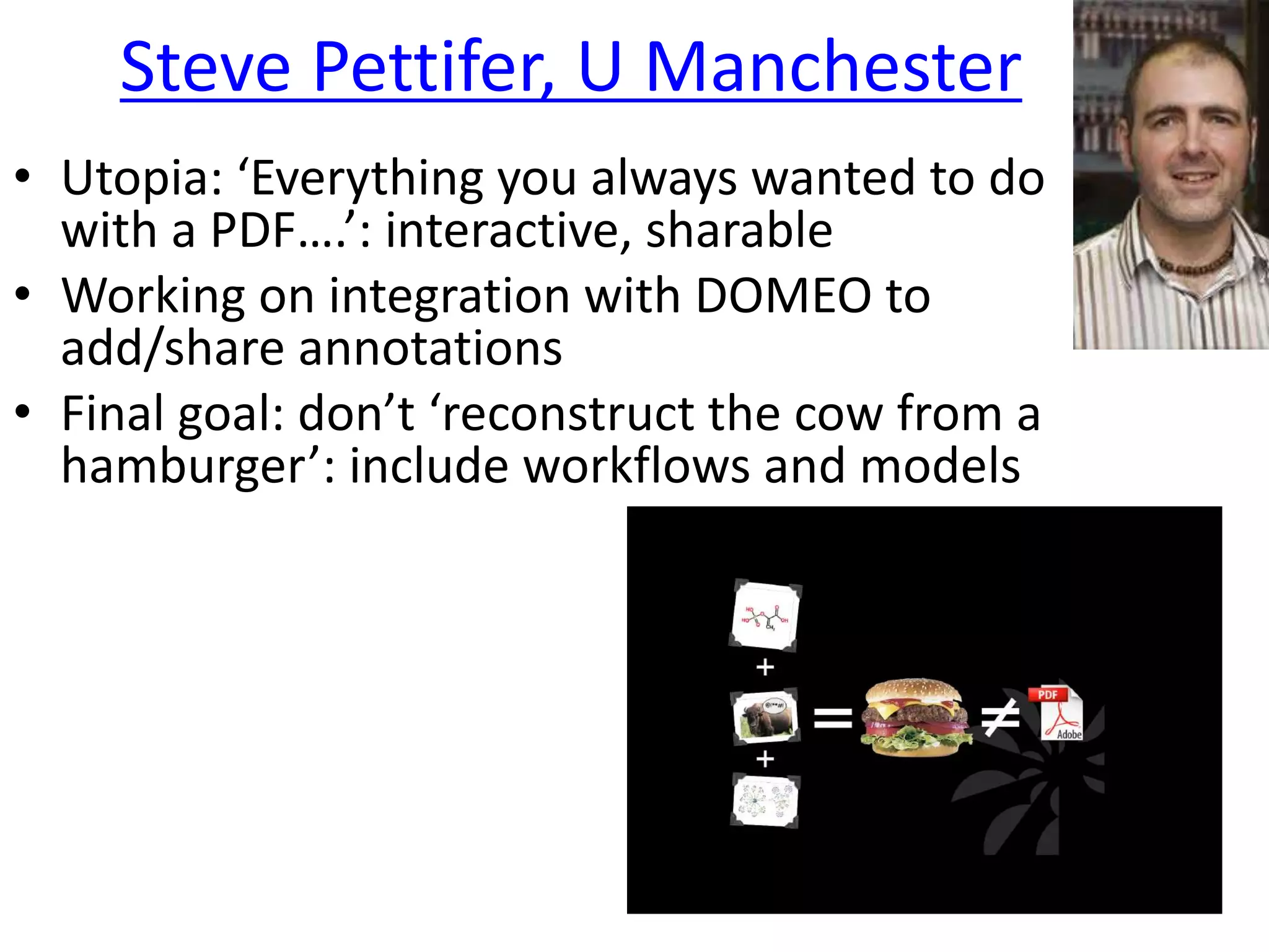 Steve Pettifer, U Manchester
• Utopia: ‘Everything you always wanted to do
with a PDF….’: interactive, sharable
• Working on integration with DOMEO to
add/share annotations
• Final goal: don’t ‘reconstruct the cow from a
hamburger’: include workflows and models
 