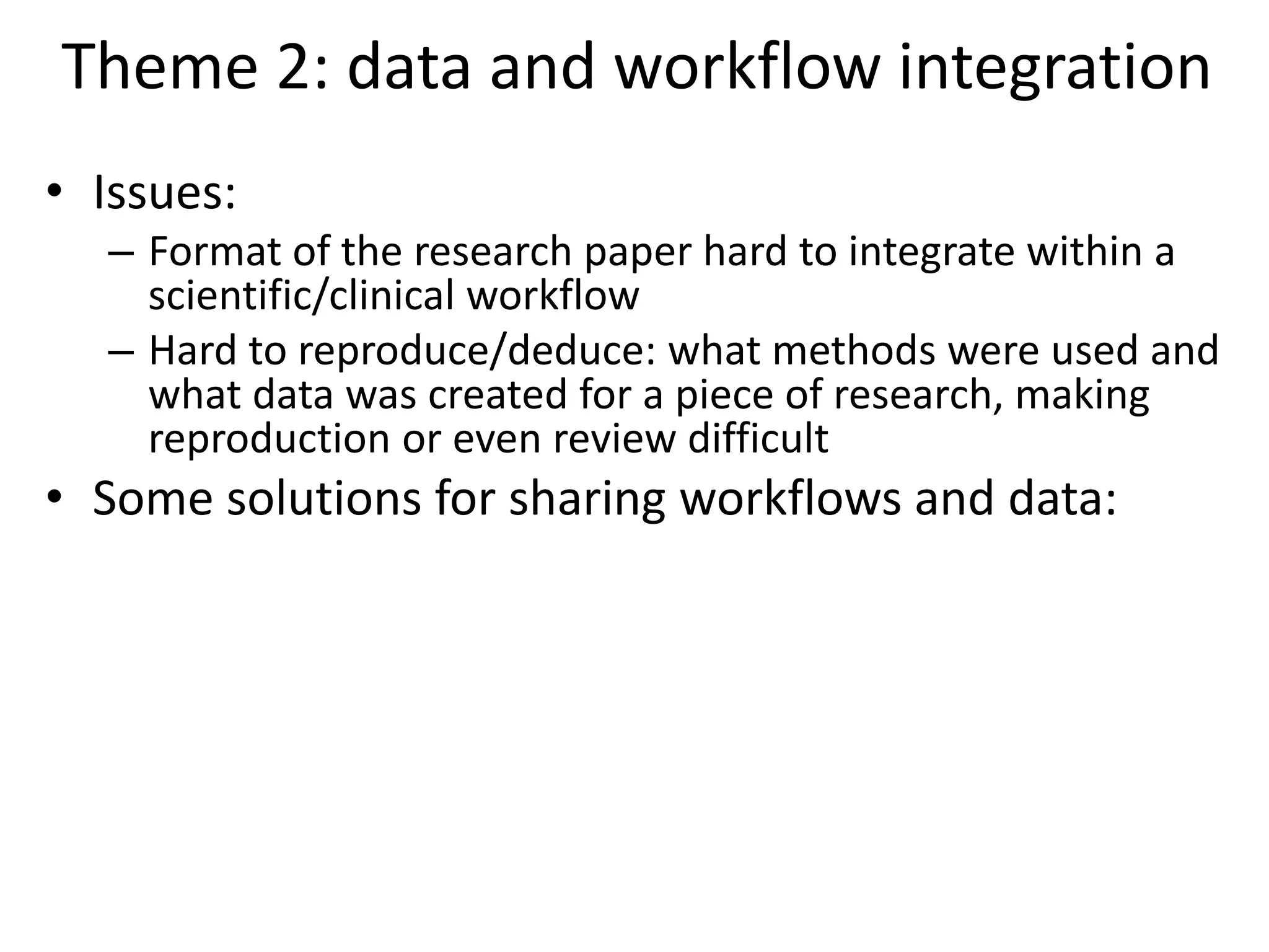 Theme 2: data and workflow integration
• Issues:
– Format of the research paper hard to integrate within a
scientific/clinical workflow
– Hard to reproduce/deduce: what methods were used and
what data was created for a piece of research, making
reproduction or even review difficult
• Some solutions for sharing workflows and data:
 
