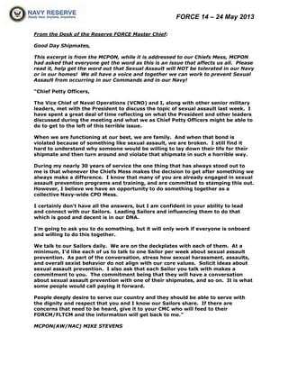 FORCE 14 – 24 May 2013
From the Desk of the Reserve FORCE Master Chief:
Good Day Shipmates,
This excerpt is from the MCPON, while it is addressed to our Chiefs Mess, MCPON
had asked that everyone get the word as this is an issue that affects us all. Please
read it, help get the word out that Sexual Assault will NOT be tolerated in our Navy
or in our homes! We all have a voice and together we can work to prevent Sexual
Assault from occurring in our Commands and in our Navy!
“Chief Petty Officers,
The Vice Chief of Naval Operations (VCNO) and I, along with other senior military
leaders, met with the President to discuss the topic of sexual assault last week. I
have spent a great deal of time reflecting on what the President and other leaders
discussed during the meeting and what we as Chief Petty Officers might be able to
do to get to the left of this terrible issue.
When we are functioning at our best, we are family. And when that bond is
violated because of something like sexual assault, we are broken. I still find it
hard to understand why someone would be willing to lay down their life for their
shipmate and then turn around and violate that shipmate in such a horrible way.
During my nearly 30 years of service the one thing that has always stood out to
me is that whenever the Chiefs Mess makes the decision to get after something we
always make a difference. I know that many of you are already engaged in sexual
assault prevention programs and training, and are committed to stamping this out.
However, I believe we have an opportunity to do something together as a
collective Navy-wide CPO Mess.
I certainly don't have all the answers, but I am confident in your ability to lead
and connect with our Sailors. Leading Sailors and influencing them to do that
which is good and decent is in our DNA.
I'm going to ask you to do something, but it will only work if everyone is onboard
and willing to do this together.
We talk to our Sailors daily. We are on the deckplates with each of them. At a
minimum, I'd like each of us to talk to one Sailor per week about sexual assault
prevention. As part of the conversation, stress how sexual harassment, assaults,
and overall sexist behavior do not align with our core values. Solicit ideas about
sexual assault prevention. I also ask that each Sailor you talk with makes a
commitment to you. The commitment being that they will have a conversation
about sexual assault prevention with one of their shipmates, and so on. It is what
some people would call paying it forward.
People deeply desire to serve our country and they should be able to serve with
the dignity and respect that you and I know our Sailors share. If there are
concerns that need to be heard, give it to your CMC who will feed to their
FORCM/FLTCM and the information will get back to me.”
MCPON(AW/NAC) MIKE STEVENS
 