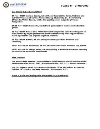 FORCE 14 – 24 May 2013
Our Sailors Out and about (May):
24 May - NOSC Ventura County, CA will honor local WWII, Korea, Vietnam, and
Gulf War Veterans at Sunrise Assisted Living, Studio City, CA. Commanding
Officer, CAPT Ron Oswald, will be the guest speaker, supporting Veteran
Recognition.
24-25 May - NOSC Greenville, SC staff will participate in the Greenville Scottish
games.
25 May - NOSC Kansas City, MO Honor Guard will provide Color Guard support to
the Kansas City Royals professional baseball team during their regular season
match against the Los Angeles Angels of Anaheim.
25 May - NOSC Buffalo, NY will participate in Niagara Falls Memorial Day
Ceremony.
25-27 May - NOSC Pittsburgh, PA will participate in various Memorial Day events.
25-27 May - NOSC Lehigh Valley, PA participating in Memorial Day Event honoring
all veterans at Bethlehem Steel Stacks.
Save the Date
The annual Navy Reserve Command Master Chief/Senior Enlisted Training will be
held from October 15-18, 2013 (Washington Navy Yard, D.C.). Details to follow….
The Force Master Chief, Navy Reserve Change of Office will be held at 1000 on
October 18th
, 2013 at the Navy Memorial (Washington, D.C.).
Have a Safe and enjoyable Memorial Day Weekend!
 