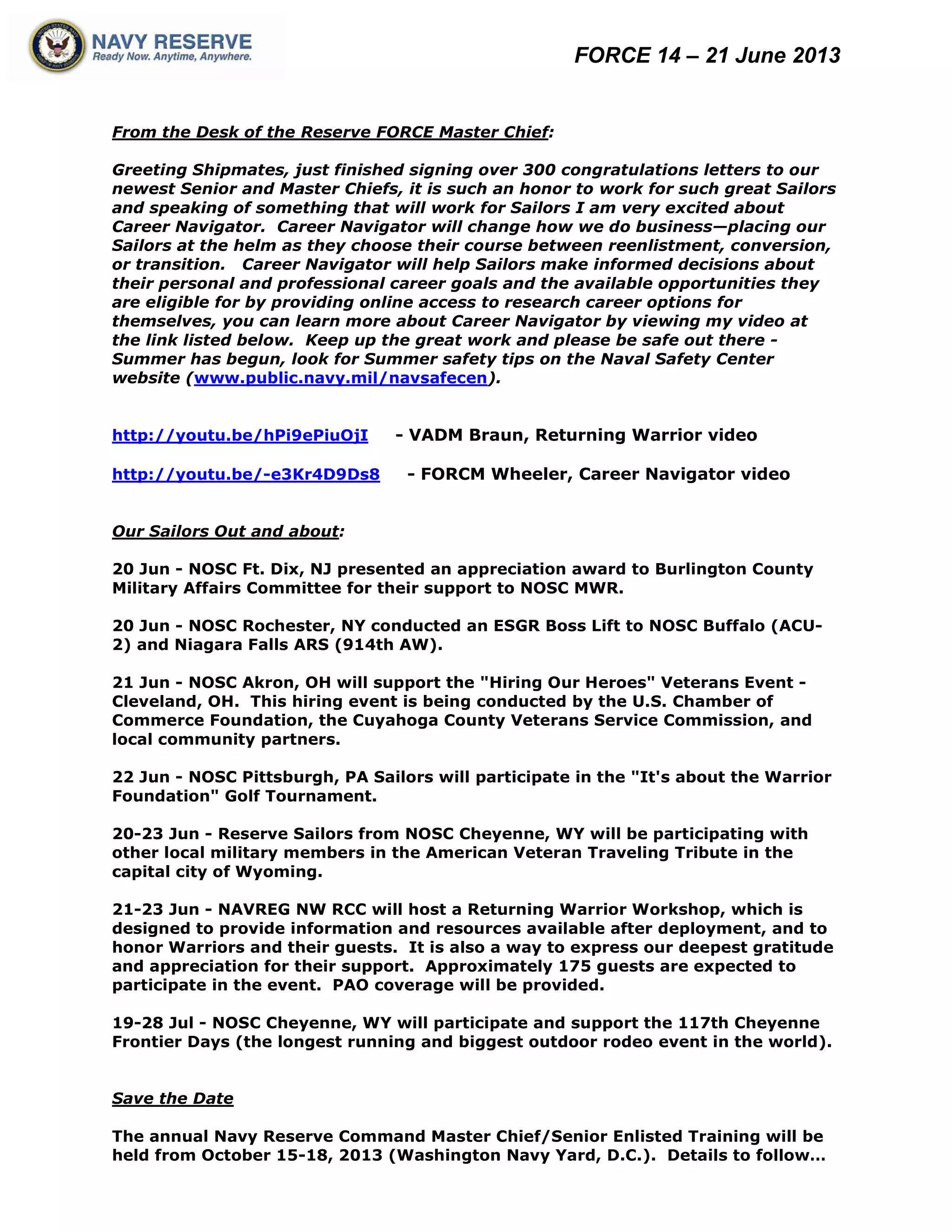FORCE 14 – 21 June 2013
From the Desk of the Reserve FORCE Master Chief:
Greeting Shipmates, just finished signing over 300 congratulations letters to our
newest Senior and Master Chiefs, it is such an honor to work for such great Sailors
and speaking of something that will work for Sailors I am very excited about
Career Navigator. Career Navigator will change how we do business—placing our
Sailors at the helm as they choose their course between reenlistment, conversion,
or transition. Career Navigator will help Sailors make informed decisions about
their personal and professional career goals and the available opportunities they
are eligible for by providing online access to research career options for
themselves, you can learn more about Career Navigator by viewing my video at
the link listed below. Keep up the great work and please be safe out there -
Summer has begun, look for Summer safety tips on the Naval Safety Center
website (www.public.navy.mil/navsafecen).
http://youtu.be/hPi9ePiuOjI - VADM Braun, Returning Warrior video
http://youtu.be/-e3Kr4D9Ds8 - FORCM Wheeler, Career Navigator video
Our Sailors Out and about:
20 Jun - NOSC Ft. Dix, NJ presented an appreciation award to Burlington County
Military Affairs Committee for their support to NOSC MWR.
20 Jun - NOSC Rochester, NY conducted an ESGR Boss Lift to NOSC Buffalo (ACU-
2) and Niagara Falls ARS (914th AW).
21 Jun - NOSC Akron, OH will support the "Hiring Our Heroes" Veterans Event -
Cleveland, OH. This hiring event is being conducted by the U.S. Chamber of
Commerce Foundation, the Cuyahoga County Veterans Service Commission, and
local community partners.
22 Jun - NOSC Pittsburgh, PA Sailors will participate in the "It's about the Warrior
Foundation" Golf Tournament.
20-23 Jun - Reserve Sailors from NOSC Cheyenne, WY will be participating with
other local military members in the American Veteran Traveling Tribute in the
capital city of Wyoming.
21-23 Jun - NAVREG NW RCC will host a Returning Warrior Workshop, which is
designed to provide information and resources available after deployment, and to
honor Warriors and their guests. It is also a way to express our deepest gratitude
and appreciation for their support. Approximately 175 guests are expected to
participate in the event. PAO coverage will be provided.
19-28 Jul - NOSC Cheyenne, WY will participate and support the 117th Cheyenne
Frontier Days (the longest running and biggest outdoor rodeo event in the world).
Save the Date
The annual Navy Reserve Command Master Chief/Senior Enlisted Training will be
held from October 15-18, 2013 (Washington Navy Yard, D.C.). Details to follow…
 