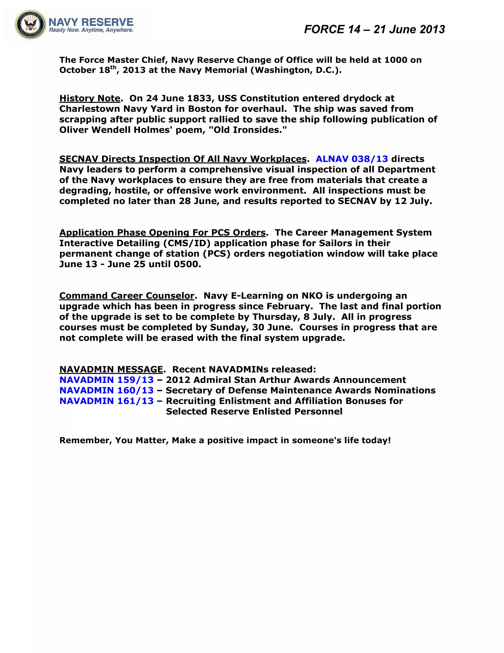 FORCE 14 – 21 June 2013
The Force Master Chief, Navy Reserve Change of Office will be held at 1000 on
October 18th
, 2013 at the Navy Memorial (Washington, D.C.).
History Note. On 24 June 1833, USS Constitution entered drydock at
Charlestown Navy Yard in Boston for overhaul. The ship was saved from
scrapping after public support rallied to save the ship following publication of
Oliver Wendell Holmes' poem, "Old Ironsides."
SECNAV Directs Inspection Of All Navy Workplaces. ALNAV 038/13 directs
Navy leaders to perform a comprehensive visual inspection of all Department
of the Navy workplaces to ensure they are free from materials that create a
degrading, hostile, or offensive work environment. All inspections must be
completed no later than 28 June, and results reported to SECNAV by 12 July.
Application Phase Opening For PCS Orders. The Career Management System
Interactive Detailing (CMS/ID) application phase for Sailors in their
permanent change of station (PCS) orders negotiation window will take place
June 13 - June 25 until 0500.
Command Career Counselor. Navy E-Learning on NKO is undergoing an
upgrade which has been in progress since February. The last and final portion
of the upgrade is set to be complete by Thursday, 8 July. All in progress
courses must be completed by Sunday, 30 June. Courses in progress that are
not complete will be erased with the final system upgrade.
NAVADMIN MESSAGE. Recent NAVADMINs released:
NAVADMIN 159/13 – 2012 Admiral Stan Arthur Awards Announcement
NAVADMIN 160/13 – Secretary of Defense Maintenance Awards Nominations
NAVADMIN 161/13 – Recruiting Enlistment and Affiliation Bonuses for
Selected Reserve Enlisted Personnel
Remember, You Matter, Make a positive impact in someone's life today!
 