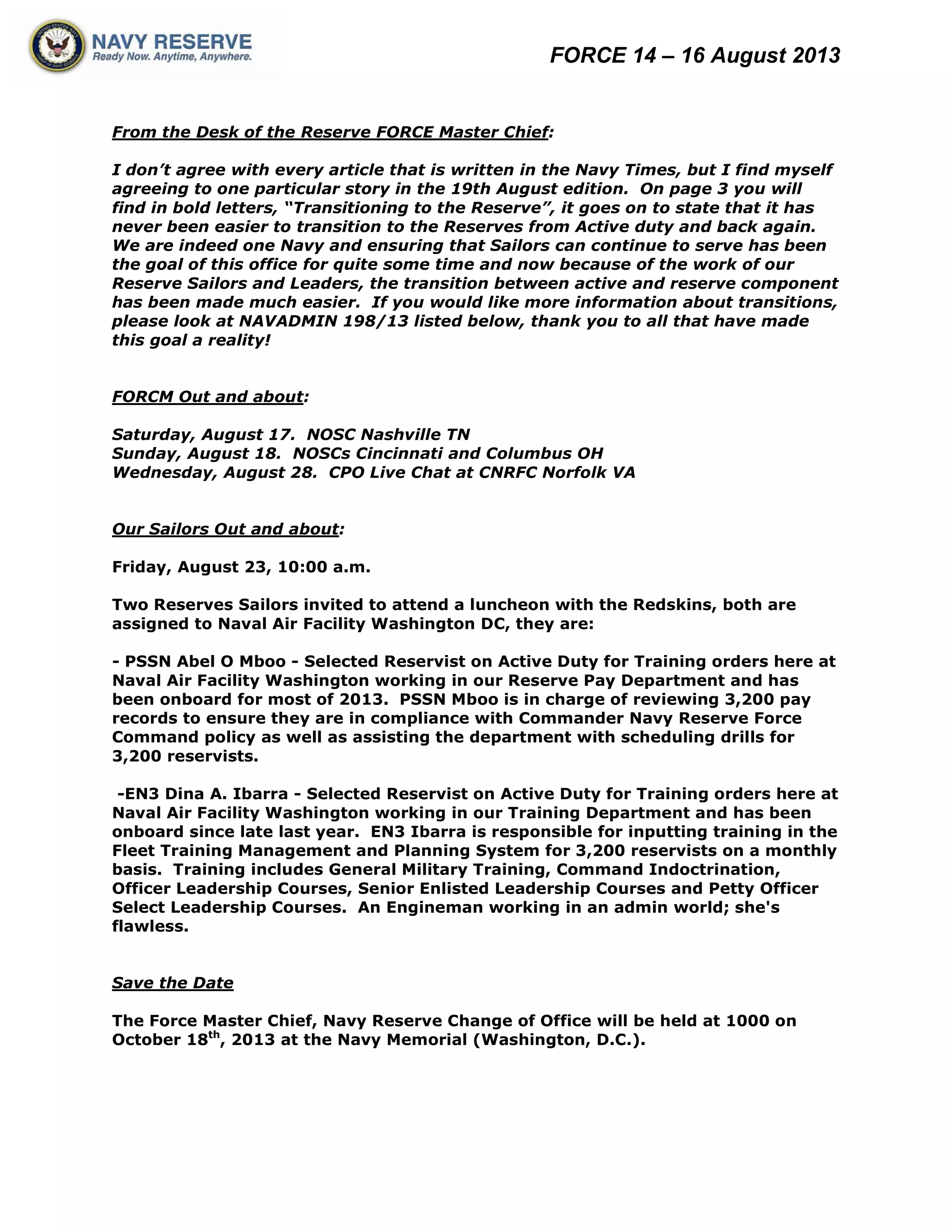 FORCE 14 – 16 August 2013
From the Desk of the Reserve FORCE Master Chief:
I don’t agree with every article that is written in the Navy Times, but I find myself
agreeing to one particular story in the 19th August edition. On page 3 you will
find in bold letters, “Transitioning to the Reserve”, it goes on to state that it has
never been easier to transition to the Reserves from Active duty and back again.
We are indeed one Navy and ensuring that Sailors can continue to serve has been
the goal of this office for quite some time and now because of the work of our
Reserve Sailors and Leaders, the transition between active and reserve component
has been made much easier. If you would like more information about transitions,
please look at NAVADMIN 198/13 listed below, thank you to all that have made
this goal a reality!
FORCM Out and about:
Saturday, August 17. NOSC Nashville TN
Sunday, August 18. NOSCs Cincinnati and Columbus OH
Wednesday, August 28. CPO Live Chat at CNRFC Norfolk VA
Our Sailors Out and about:
Friday, August 23, 10:00 a.m.
Two Reserves Sailors invited to attend a luncheon with the Redskins, both are
assigned to Naval Air Facility Washington DC, they are:
- PSSN Abel O Mboo - Selected Reservist on Active Duty for Training orders here at
Naval Air Facility Washington working in our Reserve Pay Department and has
been onboard for most of 2013. PSSN Mboo is in charge of reviewing 3,200 pay
records to ensure they are in compliance with Commander Navy Reserve Force
Command policy as well as assisting the department with scheduling drills for
3,200 reservists.
-EN3 Dina A. Ibarra - Selected Reservist on Active Duty for Training orders here at
Naval Air Facility Washington working in our Training Department and has been
onboard since late last year. EN3 Ibarra is responsible for inputting training in the
Fleet Training Management and Planning System for 3,200 reservists on a monthly
basis. Training includes General Military Training, Command Indoctrination,
Officer Leadership Courses, Senior Enlisted Leadership Courses and Petty Officer
Select Leadership Courses. An Engineman working in an admin world; she's
flawless.
Save the Date
The Force Master Chief, Navy Reserve Change of Office will be held at 1000 on
October 18th
, 2013 at the Navy Memorial (Washington, D.C.).
 