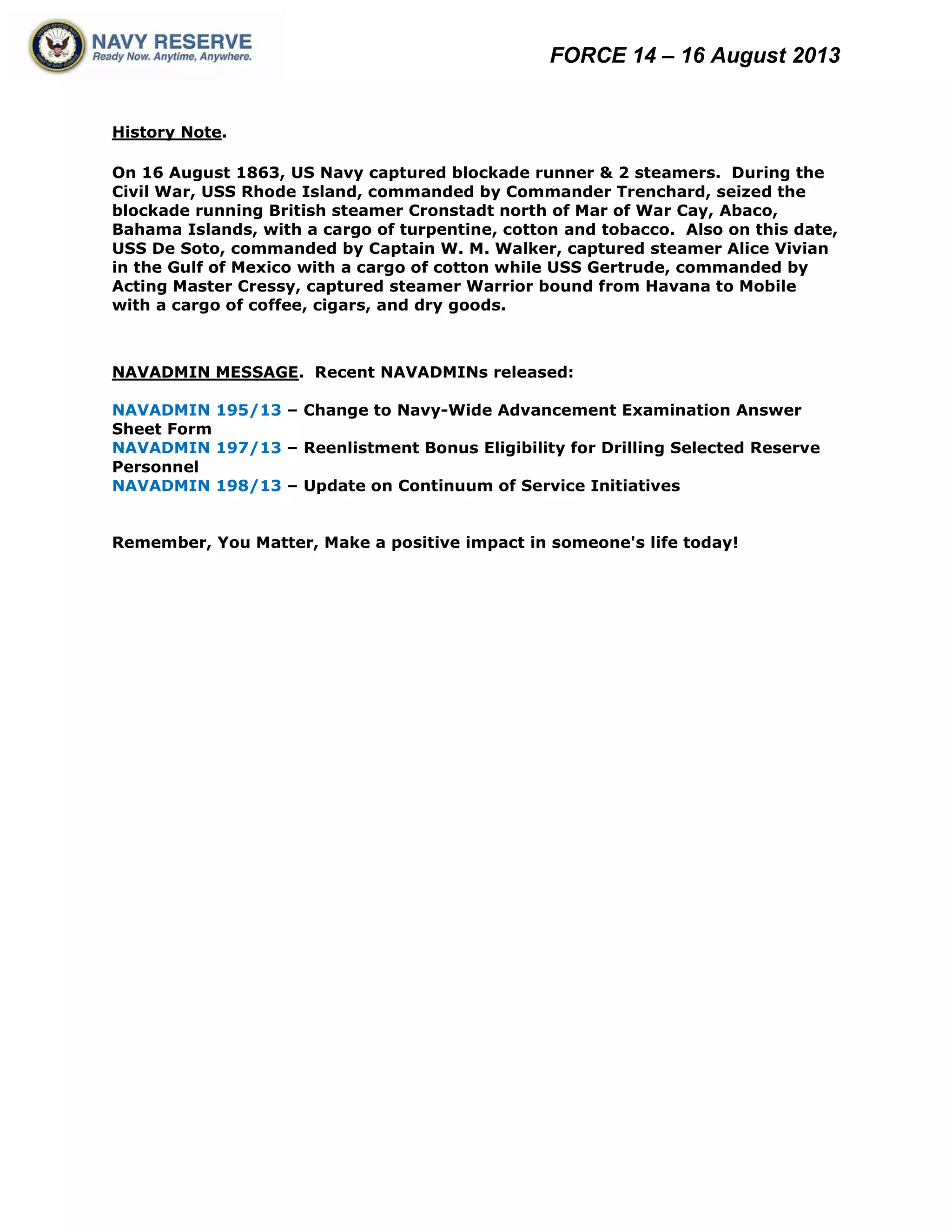 FORCE 14 – 16 August 2013
History Note.
On 16 August 1863, US Navy captured blockade runner & 2 steamers. During the
Civil War, USS Rhode Island, commanded by Commander Trenchard, seized the
blockade running British steamer Cronstadt north of Mar of War Cay, Abaco,
Bahama Islands, with a cargo of turpentine, cotton and tobacco. Also on this date,
USS De Soto, commanded by Captain W. M. Walker, captured steamer Alice Vivian
in the Gulf of Mexico with a cargo of cotton while USS Gertrude, commanded by
Acting Master Cressy, captured steamer Warrior bound from Havana to Mobile
with a cargo of coffee, cigars, and dry goods.
NAVADMIN MESSAGE. Recent NAVADMINs released:
NAVADMIN 195/13 – Change to Navy-Wide Advancement Examination Answer
Sheet Form
NAVADMIN 197/13 – Reenlistment Bonus Eligibility for Drilling Selected Reserve
Personnel
NAVADMIN 198/13 – Update on Continuum of Service Initiatives
Remember, You Matter, Make a positive impact in someone's life today!
 