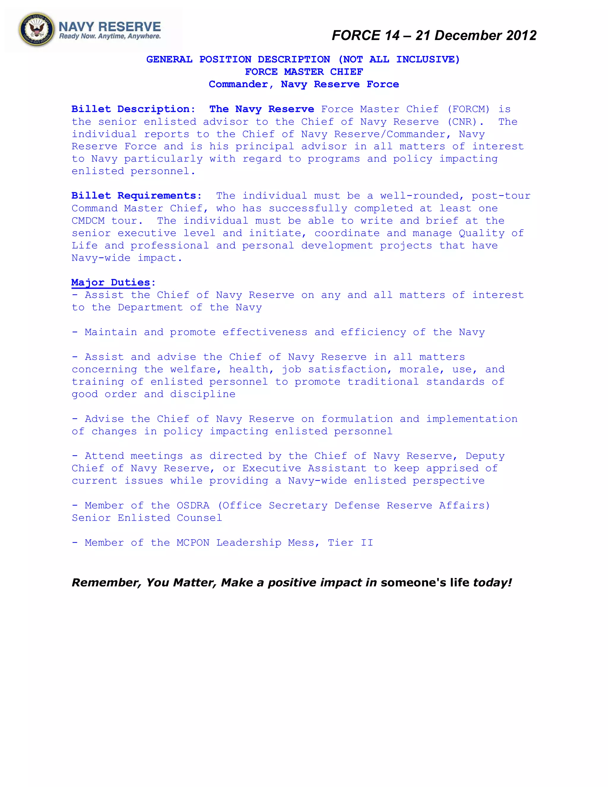 FORCE 14 – 21 December 2012
           GENERAL POSITION DESCRIPTION (NOT ALL INCLUSIVE)
                          FORCE MASTER CHIEF
                    Commander, Navy Reserve Force

Billet Description: The Navy Reserve Force Master Chief (FORCM) is
the senior enlisted advisor to the Chief of Navy Reserve (CNR). The
individual reports to the Chief of Navy Reserve/Commander, Navy
Reserve Force and is his principal advisor in all matters of interest
to Navy particularly with regard to programs and policy impacting
enlisted personnel.

Billet Requirements: The individual must be a well-rounded, post-tour
Command Master Chief, who has successfully completed at least one
CMDCM tour. The individual must be able to write and brief at the
senior executive level and initiate, coordinate and manage Quality of
Life and professional and personal development projects that have
Navy-wide impact.

Major Duties:
- Assist the Chief of Navy Reserve on any and all matters of interest
to the Department of the Navy

- Maintain and promote effectiveness and efficiency of the Navy

- Assist and advise the Chief of Navy Reserve in all matters
concerning the welfare, health, job satisfaction, morale, use, and
training of enlisted personnel to promote traditional standards of
good order and discipline

- Advise the Chief of Navy Reserve on formulation and implementation
of changes in policy impacting enlisted personnel

- Attend meetings as directed by the Chief of Navy Reserve, Deputy
Chief of Navy Reserve, or Executive Assistant to keep apprised of
current issues while providing a Navy-wide enlisted perspective

- Member of the OSDRA (Office Secretary Defense Reserve Affairs)
Senior Enlisted Counsel

- Member of the MCPON Leadership Mess, Tier II


Remember, You Matter, Make a positive impact in someone's life today!
 